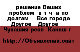 решение Ваших проблем (в т.ч. и по долгам) - Все города Другое » Другое   . Чувашия респ.,Канаш г.